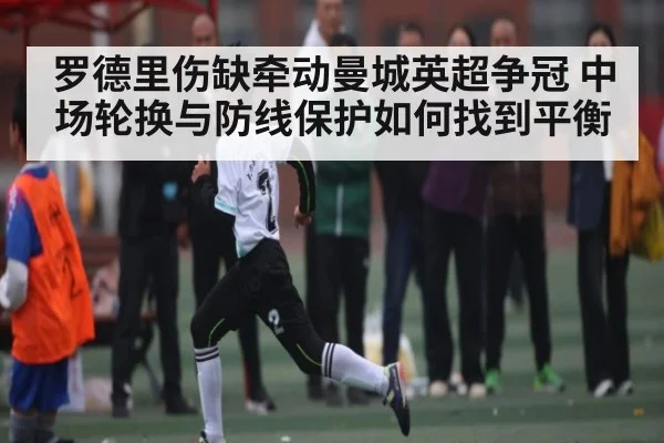 罗德里伤缺牵动曼城英超争冠 中场轮换与防线保护如何找到平衡